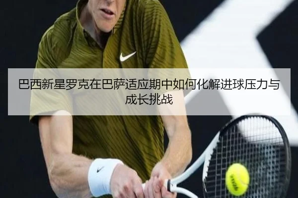 巴西新星罗克在巴萨适应期中如何化解进球压力与成长挑战