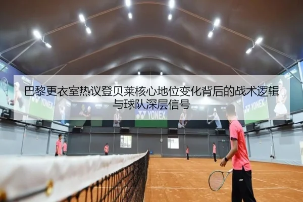 巴黎更衣室热议登贝莱核心地位变化背后的战术逻辑与球队深层信号